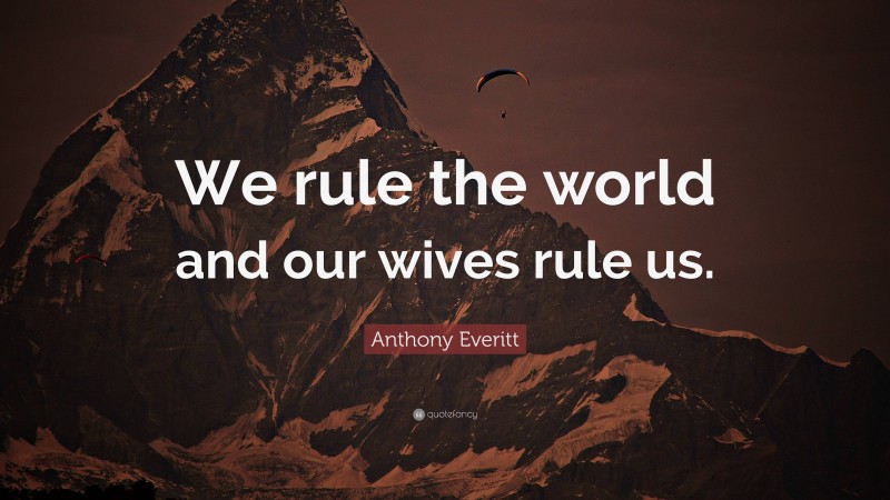 Anthony Everitt Quote: “We rule the world and our wives rule us.”