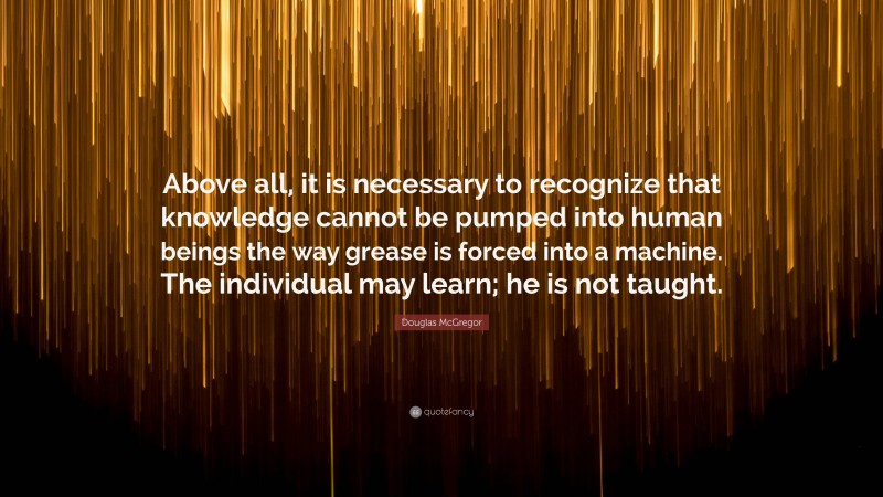Douglas McGregor Quote: “Above all, it is necessary to recognize that knowledge cannot be pumped into human beings the way grease is forced into a machine. The individual may learn; he is not taught.”