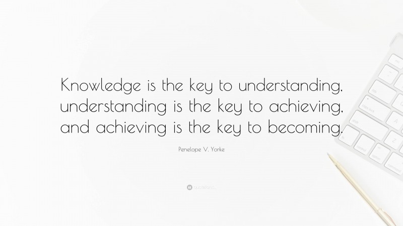Penelope V. Yorke Quote: “Knowledge is the key to understanding, understanding is the key to achieving, and achieving is the key to becoming.”
