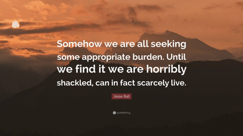 Jesse Ball Quote: “Somehow we are all seeking some appropriate burden. Until we find it we are horribly shackled, can in fact scarcely live.”