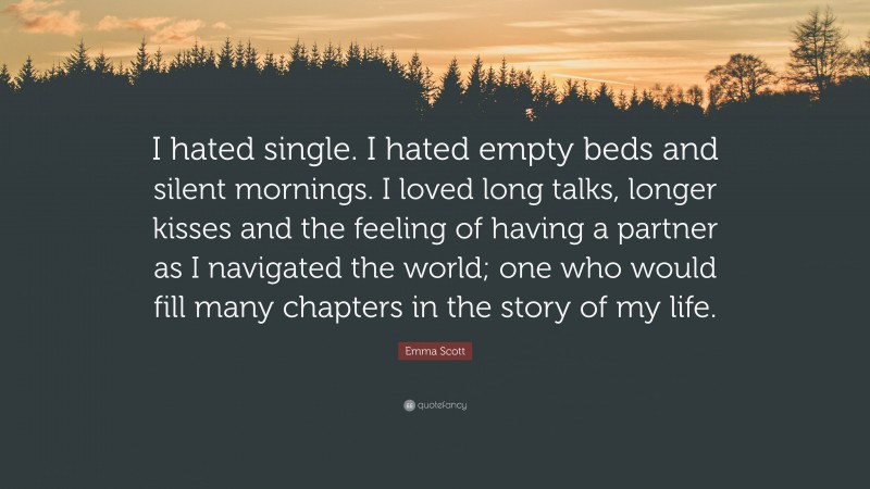 Emma Scott Quote: “I hated single. I hated empty beds and silent mornings. I loved long talks, longer kisses and the feeling of having a partner as I navigated the world; one who would fill many chapters in the story of my life.”