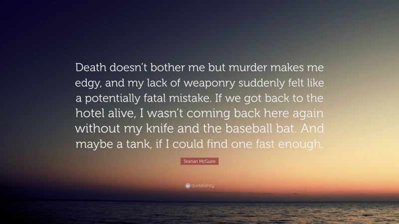 Seanan McGuire Quote: “Death doesn’t bother me but murder makes me edgy, and my lack of weaponry suddenly felt like a potentially fatal mistake. If we got back to the hotel alive, I wasn’t coming back here again without my knife and the baseball bat. And maybe a tank, if I could find one fast enough.”