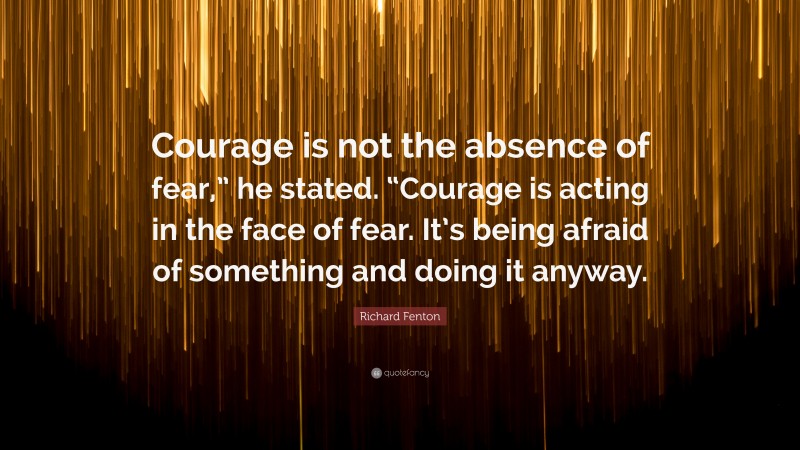 Richard Fenton Quote: “Courage is not the absence of fear,” he stated. “Courage is acting in the face of fear. It’s being afraid of something and doing it anyway.”