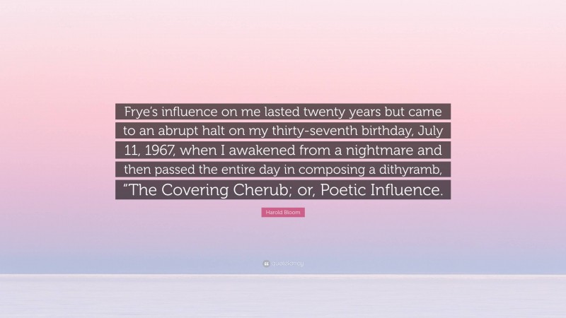 Harold Bloom Quote: “Frye’s influence on me lasted twenty years but came to an abrupt halt on my thirty-seventh birthday, July 11, 1967, when I awakened from a nightmare and then passed the entire day in composing a dithyramb, “The Covering Cherub; or, Poetic Influence.”