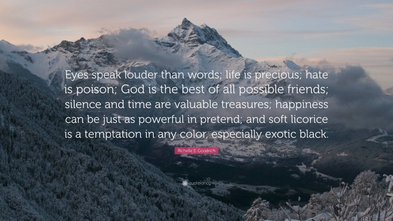 Richelle E. Goodrich Quote: “Eyes speak louder than words; life is precious; hate is poison; God is the best of all possible friends; silence and time are valuable treasures; happiness can be just as powerful in pretend; and soft licorice is a temptation in any color, especially exotic black.”