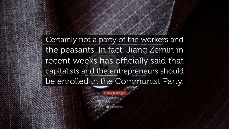 Henry Kissinger Quote: “Certainly not a party of the workers and the peasants. In fact, Jiang Zemin in recent weeks has officially said that capitalists and the entrepreneurs should be enrolled in the Communist Party.”