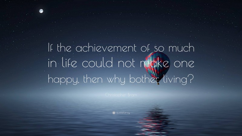 Christopher Bram Quote: “If the achievement of so much in life could not make one happy, then why bother living?”