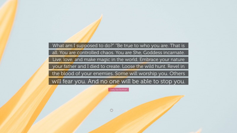 Joely Sue Burkhart Quote: “What am I supposed to do?” “Be true to who you are. That is all. You are controlled chaos. You are She, Goddess incarnate. Live, love, and make magic in the world. Embrace your nature your father and I died to create. Loose the wild hunt. Revel in the blood of your enemies. Some will worship you. Others will fear you. And no one will be able to stop you.”