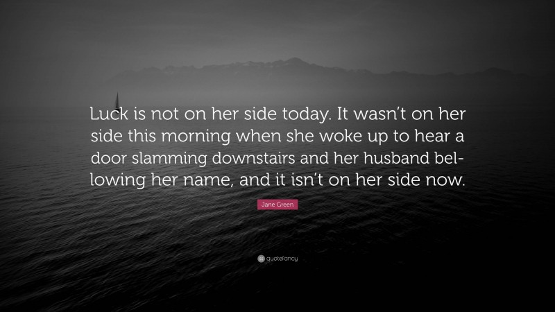 Jane Green Quote: “Luck is not on her side today. It wasn’t on her side this morning when she woke up to hear a door slamming downstairs and her husband bel- lowing her name, and it isn’t on her side now.”