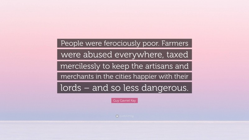 Guy Gavriel Kay Quote: “People were ferociously poor. Farmers were abused everywhere, taxed mercilessly to keep the artisans and merchants in the cities happier with their lords – and so less dangerous.”