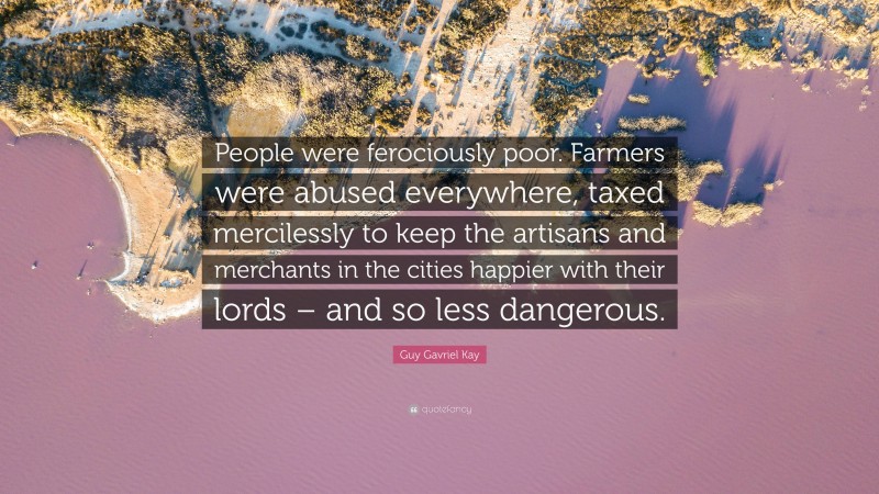 Guy Gavriel Kay Quote: “People were ferociously poor. Farmers were abused everywhere, taxed mercilessly to keep the artisans and merchants in the cities happier with their lords – and so less dangerous.”