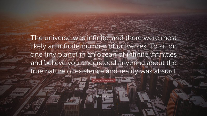 Douglas E. Richards Quote: “The universe was infinite, and there were most likely an infinite number of universes. To sit on one tiny planet in an ocean of infinite infinities and believe you understood anything about the true nature of existence and reality was absurd.”