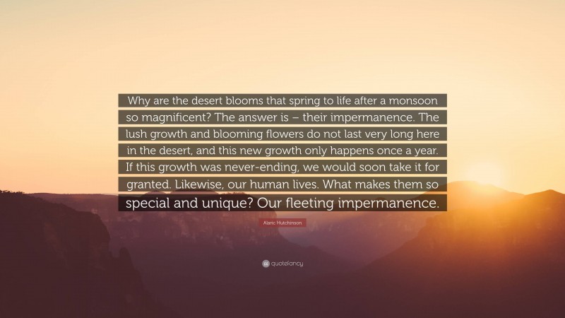 Alaric Hutchinson Quote: “Why are the desert blooms that spring to life after a monsoon so magnificent? The answer is – their impermanence. The lush growth and blooming flowers do not last very long here in the desert, and this new growth only happens once a year. If this growth was never-ending, we would soon take it for granted. Likewise, our human lives. What makes them so special and unique? Our fleeting impermanence.”