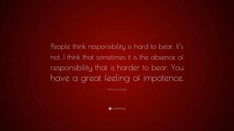 Henry Kissinger Quote: “People think responsibility is hard to bear. It’s not. I think that sometimes it is the absence of responsibility that is harder to bear. You have a great feeling of impotence.”
