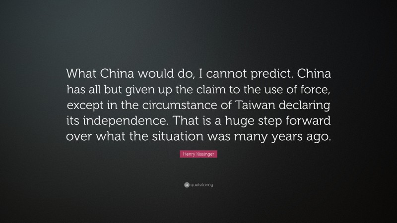 Henry Kissinger Quote: “What China would do, I cannot predict. China has all but given up the claim to the use of force, except in the circumstance of Taiwan declaring its independence. That is a huge step forward over what the situation was many years ago.”