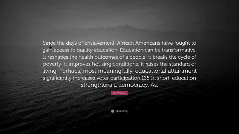 Carol Anderson Quote: “Since the days of enslavement, African Americans have fought to gain access to quality education. Education can be transformative. It reshapes the health outcomes of a people; it breaks the cycle of poverty; it improves housing conditions; it raises the standard of living. Perhaps, most meaningfully, educational attainment significantly increases voter participation.135 In short, education strengthens a democracy. As.”
