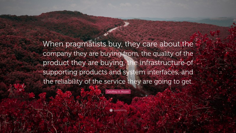 Geoffrey A. Moore Quote: “When pragmatists buy, they care about the company they are buying from, the quality of the product they are buying, the infrastructure of supporting products and system interfaces, and the reliability of the service they are going to get.”