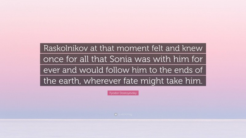 Fyodor Dostoyevsky Quote: “Raskolnikov at that moment felt and knew once for all that Sonia was with him for ever and would follow him to the ends of the earth, wherever fate might take him.”