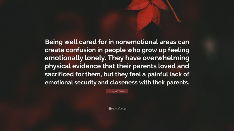 Lindsay C. Gibson Quote: “Being well cared for in nonemotional areas can create confusion in people who grow up feeling emotionally lonely. They have overwhelming physical evidence that their parents loved and sacrificed for them, but they feel a painful lack of emotional security and closeness with their parents.”