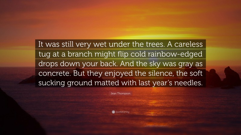 Jean Thompson Quote: “It was still very wet under the trees. A careless tug at a branch might flip cold rainbow-edged drops down your back. And the sky was gray as concrete. But they enjoyed the silence, the soft sucking ground matted with last year’s needles.”