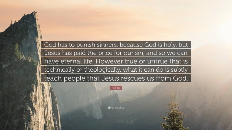 Rob Bell Quote: “God has to punish sinners, because God is holy, but Jesus has paid the price for our sin, and so we can have eternal life. However true or untrue that is technically or theologically, what it can do is subtly teach people that Jesus rescues us from God.”