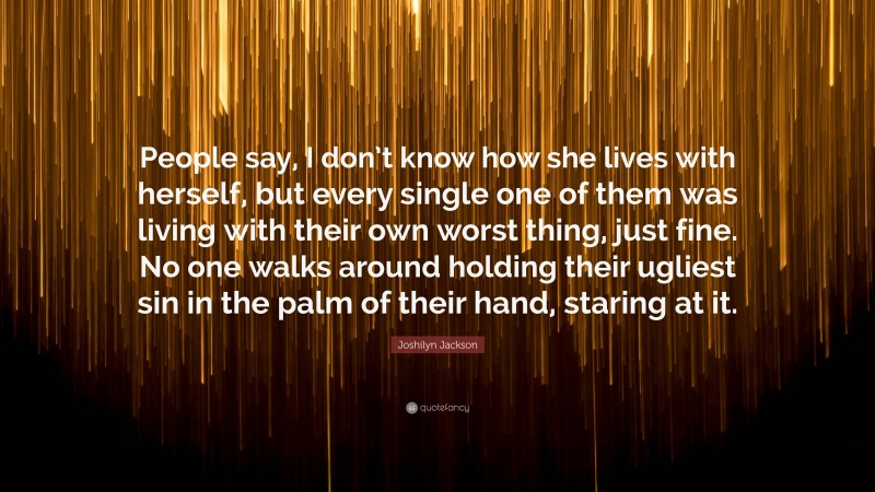 Joshilyn Jackson Quote: “People say, I don’t know how she lives with herself, but every single one of them was living with their own worst thing, just fine. No one walks around holding their ugliest sin in the palm of their hand, staring at it.”