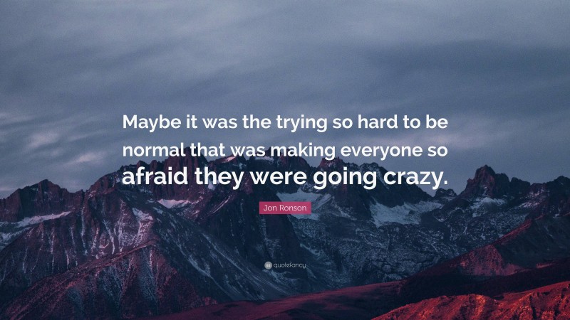 Jon Ronson Quote: “Maybe it was the trying so hard to be normal that was making everyone so afraid they were going crazy.”