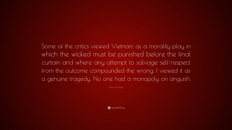 Henry Kissinger Quote: “Some of the critics viewed Vietnam as a morality play in which the wicked must be punished before the final curtain and where any attempt to salvage self-respect from the outcome compounded the wrong. I viewed it as a genuine tragedy. No one had a monopoly on anguish.”