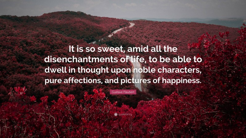 Gustave Flaubert Quote: “It is so sweet, amid all the disenchantments of life, to be able to dwell in thought upon noble characters, pure affections, and pictures of happiness.”