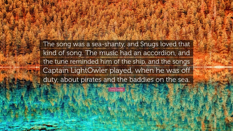 Suzy Davies Quote: “The song was a sea-shanty, and Snugs loved that kind of song. The music had an accordion, and the tune reminded him of the ship, and the songs Captain LightOwler played, when he was off duty, about pirates and the baddies on the sea.”