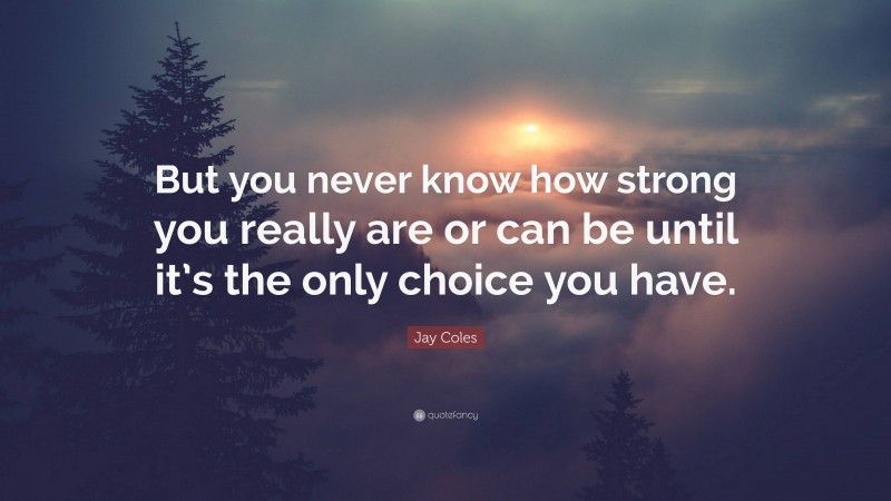 Jay Coles Quote: “But you never know how strong you really are or can be until it’s the only choice you have.”