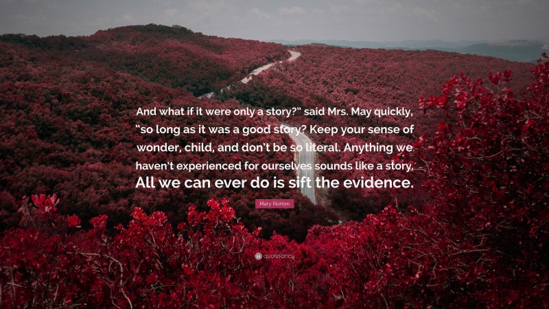Mary Norton Quote: “And what if it were only a story?” said Mrs. May quickly, “so long as it was a good story? Keep your sense of wonder, child, and don’t be so literal. Anything we haven’t experienced for ourselves sounds like a story. All we can ever do is sift the evidence.”