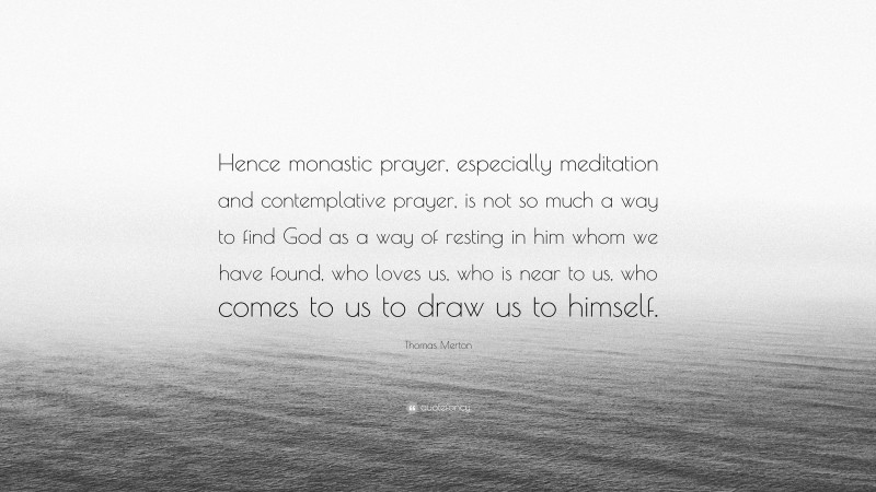 Thomas Merton Quote: “Hence monastic prayer, especially meditation and contemplative prayer, is not so much a way to find God as a way of resting in him whom we have found, who loves us, who is near to us, who comes to us to draw us to himself.”