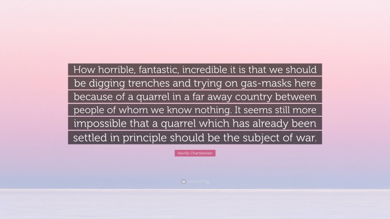 Neville Chamberlain Quote: “How horrible, fantastic, incredible it is that we should be digging trenches and trying on gas-masks here because of a quarrel in a far away country between people of whom we know nothing. It seems still more impossible that a quarrel which has already been settled in principle should be the subject of war.”
