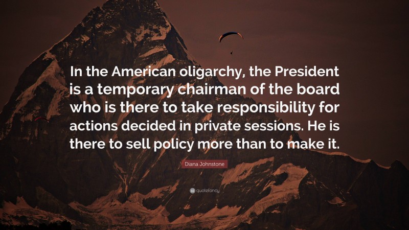 Diana Johnstone Quote: “In the American oligarchy, the President is a temporary chairman of the board who is there to take responsibility for actions decided in private sessions. He is there to sell policy more than to make it.”