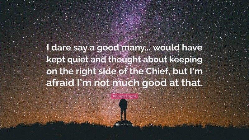 Richard Adams Quote: “I dare say a good many... would have kept quiet and thought about keeping on the right side of the Chief, but I’m afraid I’m not much good at that.”