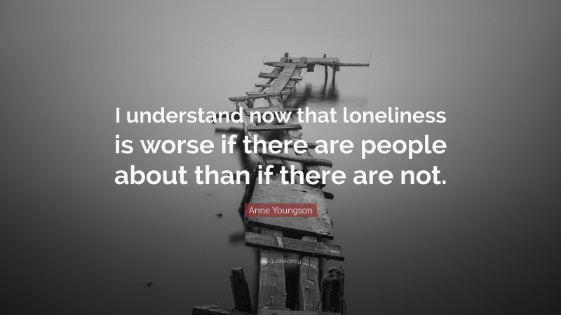 Anne Youngson Quote: “I understand now that loneliness is worse if there are people about than if there are not.”