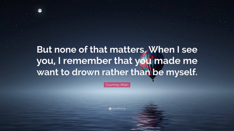 Courtney Milan Quote: “But none of that matters. When I see you, I remember that you made me want to drown rather than be myself.”