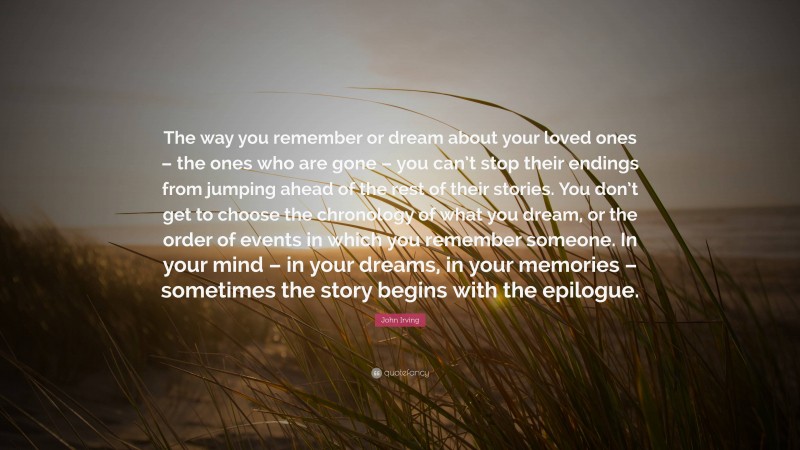 John Irving Quote: “The way you remember or dream about your loved ones – the ones who are gone – you can’t stop their endings from jumping ahead of the rest of their stories. You don’t get to choose the chronology of what you dream, or the order of events in which you remember someone. In your mind – in your dreams, in your memories – sometimes the story begins with the epilogue.”