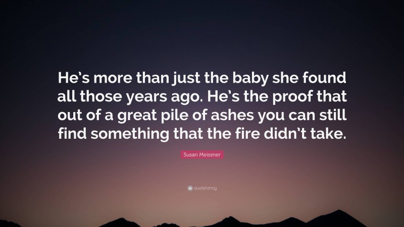 Susan Meissner Quote: “He’s more than just the baby she found all those years ago. He’s the proof that out of a great pile of ashes you can still find something that the fire didn’t take.”