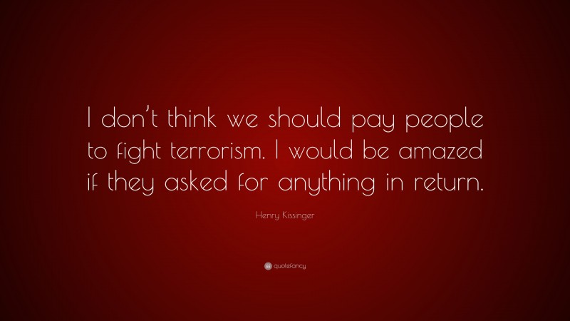 Henry Kissinger Quote: “I don’t think we should pay people to fight terrorism. I would be amazed if they asked for anything in return.”