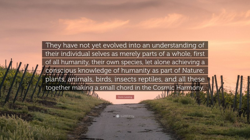 Doris Lessing Quote: “They have not yet evolved into an understanding of their individual selves as merely parts of a whole, first of all humanity, their own species, let alone achieving a conscious knowledge of humanity as part of Nature; plants, animals, birds, insects reptiles, and all these together making a small chord in the Cosmic Harmony.”