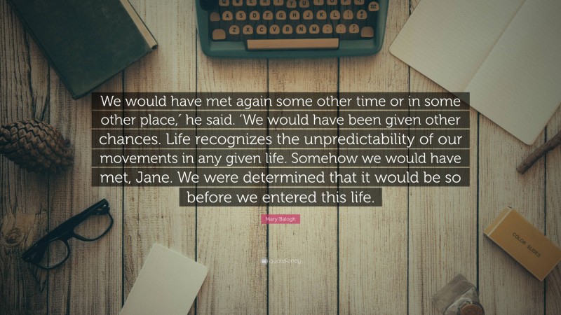 Mary Balogh Quote: “We would have met again some other time or in some other place,′ he said. ‘We would have been given other chances. Life recognizes the unpredictability of our movements in any given life. Somehow we would have met, Jane. We were determined that it would be so before we entered this life.”