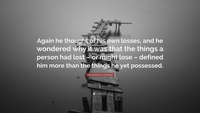 David Anthony Durham Quote: “Again he thought of his own losses, and he wondered why it was that the things a person had lost – or might lose – defined him more than the things he yet possessed.”