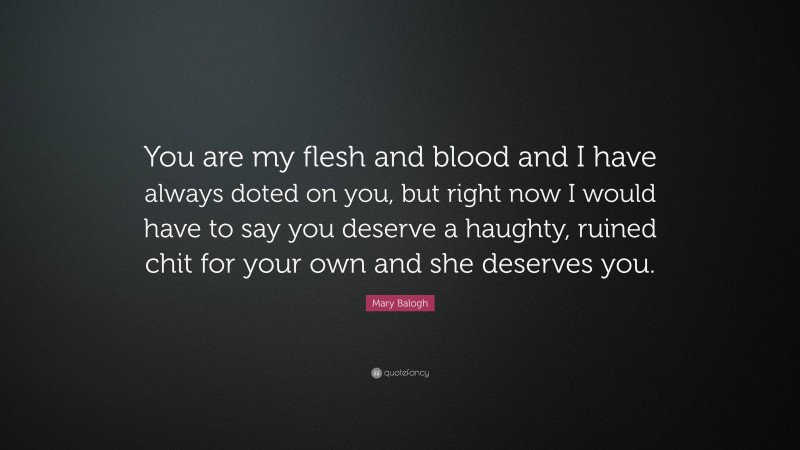 Mary Balogh Quote: “You are my flesh and blood and I have always doted on you, but right now I would have to say you deserve a haughty, ruined chit for your own and she deserves you.”