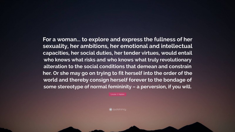 Louise J. Kaplan Quote: “For a woman... to explore and express the fullness of her sexuality, her ambitions, her emotional and intellectual capacities, her social duties, her tender virtues, would entail who knows what risks and who knows what truly revolutionary alteration to the social conditions that demean and constrain her. Or she may go on trying to fit herself into the order of the world and thereby consign herself forever to the bondage of some stereotype of normal femininity – a perversion, if you will.”