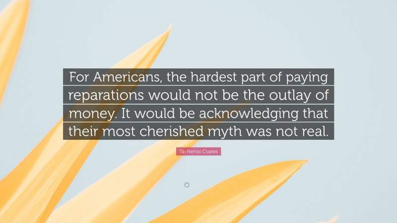 Ta-Nehisi Coates Quote: “For Americans, the hardest part of paying reparations would not be the outlay of money. It would be acknowledging that their most cherished myth was not real.”