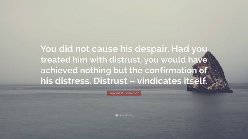 Stephen R. Donaldson Quote: “You did not cause his despair. Had you treated him with distrust, you would have achieved nothing but the confirmation of his distress. Distrust – vindicates itself.”