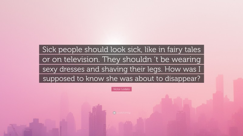 Victor Lodato Quote: “Sick people should look sick, like in fairy tales or on television. They shouldn ’t be wearing sexy dresses and shaving their legs. How was I supposed to know she was about to disappear?”