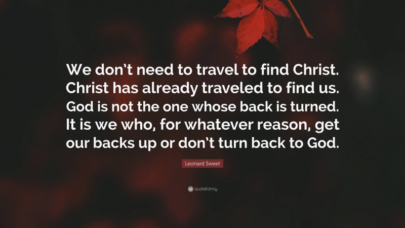 Leonard Sweet Quote: “We don’t need to travel to find Christ. Christ has already traveled to find us. God is not the one whose back is turned. It is we who, for whatever reason, get our backs up or don’t turn back to God.”
